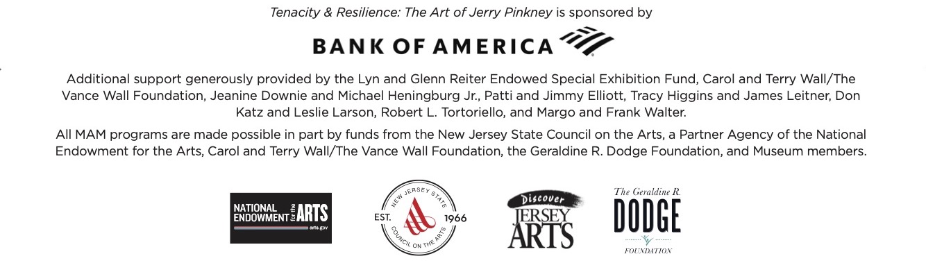 Tenacity & Resilience: The Art of Jerry Pinkney is sponsored by Bank of America, the Lyn and Glenn Reiter Endowed Special Exhibition Fund, Carol and Terry Wall/The Vance Wall Foundation, Jeanine Downie and Michael Heningburg Jr., Patti and Jimmy Elliott, Tracy Higgins and James Leitner, Don Katz and Leslie Larson, Robert L. Tortoriello, and Margo and Frank Walter, N.J.S.C.A., the Geraldine R. Dodge Foundation, and Museum members.
