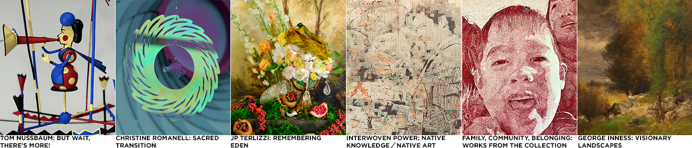 "TOM NUSSBAUM: BUT WAIT, THER'S MORE"; "CHRISTINE ROMANELL: SCARED TRANSITION"; "JP TERLIZZI: REMEMBERING EDEN"; "INTERWOVEN POWER: NATIVE KNOWLEDGE / NATIVE ART"; FAMILY, COMMUNITY, BELONING: WORKS FROM THE COLLECTION"; GEORGE INNESS: VISIONARY LANDSCAPES"